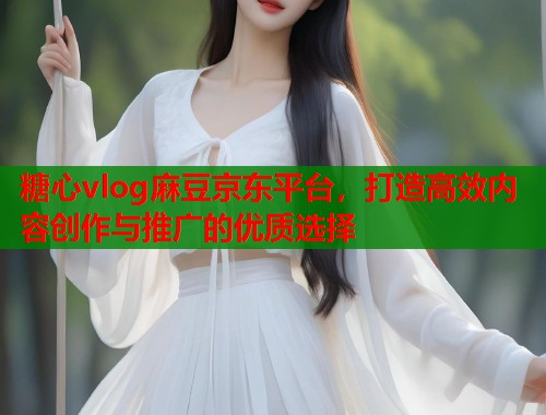 糖心vlog麻豆京东平台，打造高效内容创作与推广的优质选择  第2张