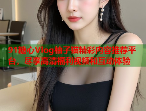 91糖心Vlog柚子猫精彩内容推荐平台，尽享高清福利视频和互动体验  第1张