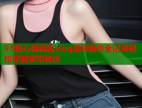 91糖心锅锅酱vlog美味制作全记录轻松掌握家常秘诀  第1张