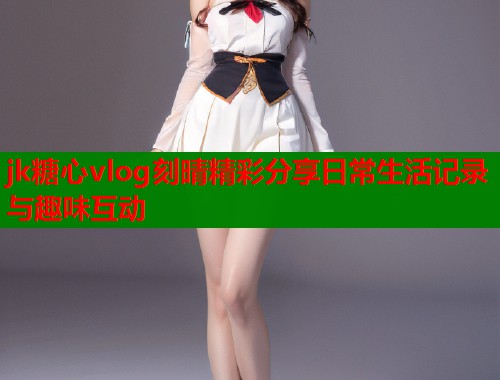 jk糖心vlog刻晴精彩分享日常生活记录与趣味互动  第1张