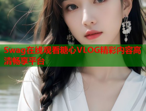 Swag在线观看糖心VLOG精彩内容高清畅享平台  第2张