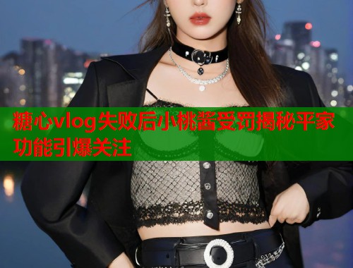 糖心vlog失败后小桃酱受罚揭秘平家功能引爆关注  第2张