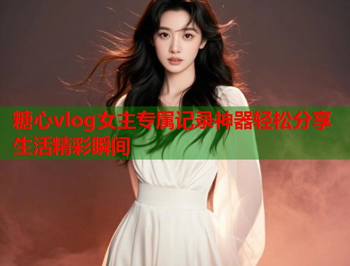 糖心vlog女主专属记录神器轻松分享生活精彩瞬间  第1张