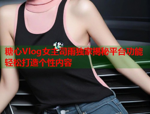 糖心Vlog女主司雨独家揭秘平台功能轻松打造个性内容  第1张