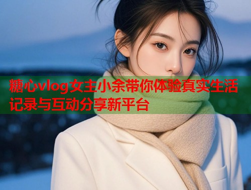 糖心vlog女主小余带你体验真实生活记录与互动分享新平台  第1张