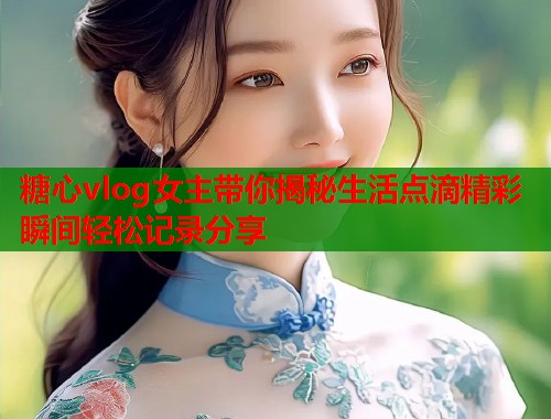 糖心vlog女主带你揭秘生活点滴精彩瞬间轻松记录分享  第1张