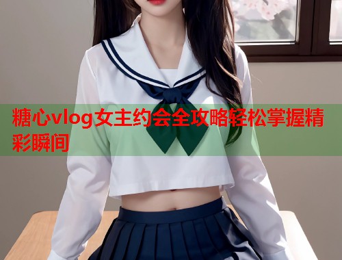 糖心vlog女主约会全攻略轻松掌握精彩瞬间  第1张