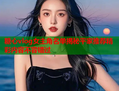 糖心vlog女主角名单揭秘平家推荐精彩内容不容错过  第1张