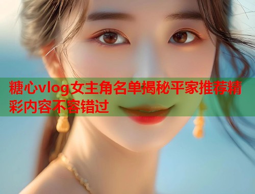 糖心vlog女主角名单揭秘平家推荐精彩内容不容错过  第2张