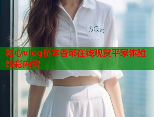 糖心vlog桥本香菜在线观赏平家体验精彩内容  第1张