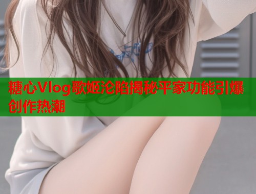 糖心Vlog歌姬沦陷揭秘平家功能引爆创作热潮  第2张