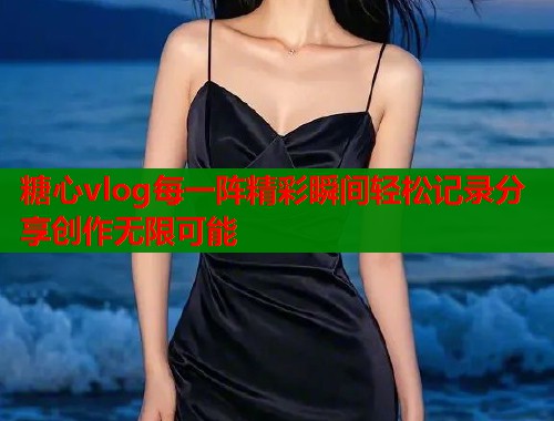 糖心vlog每一阵精彩瞬间轻松记录分享创作无限可能  第1张