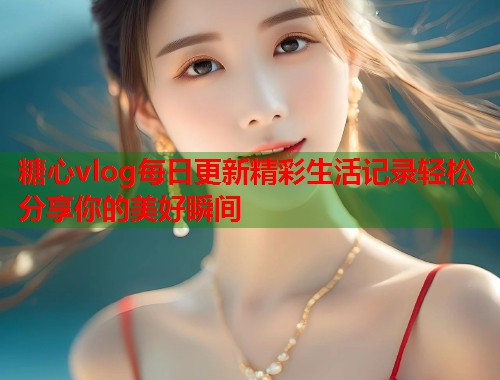 糖心vlog每日更新精彩生活记录轻松分享你的美好瞬间  第1张