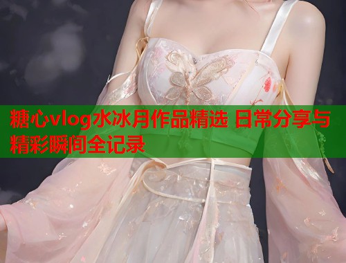 糖心vlog水冰月作品精选 日常分享与精彩瞬间全记录  第1张