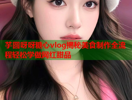 芋圆呀呀糖心vlog揭秘美食制作全流程轻松学做网红甜品  第1张