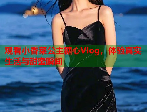 观看小香菜公主糖心Vlog，体验真实生活与甜蜜瞬间  第1张