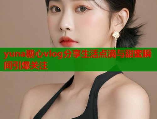 yuna糖心vlog分享生活点滴与甜蜜瞬间引爆关注  第1张