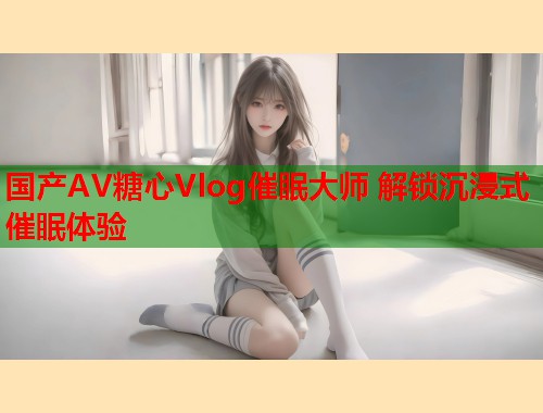 国产AV糖心Vlog催眠大师 解锁沉浸式催眠体验  第1张