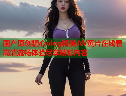 国产原创糖心vlog精美AV黄片在线看高清流畅体验尽享精彩内容  第1张