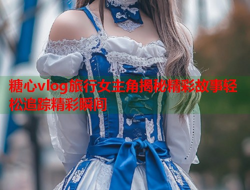 糖心vlog旅行女主角揭秘精彩故事轻松追踪精彩瞬间  第1张