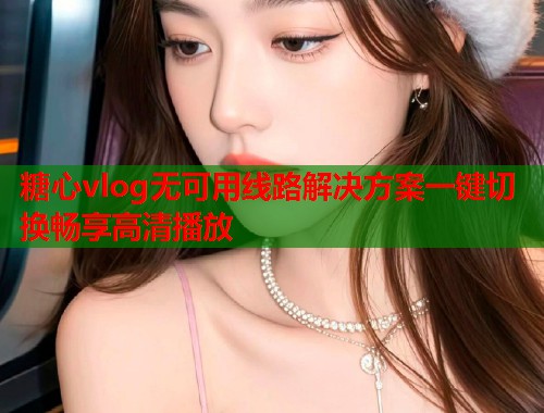 糖心vlog无可用线路解决方案一键切换畅享高清播放  第1张