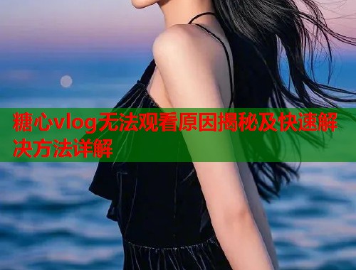 糖心vlog无法观看原因揭秘及快速解决方法详解  第2张
