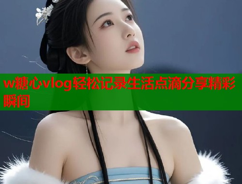 w糖心vlog轻松记录生活点滴分享精彩瞬间  第1张