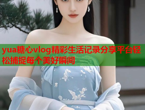 yua糖心vlog精彩生活记录分享平台轻松捕捉每个美好瞬间  第1张