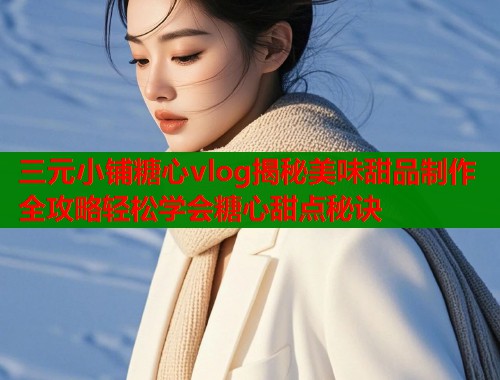 三元小铺糖心vlog揭秘美味甜品制作全攻略轻松学会糖心甜点秘诀  第1张