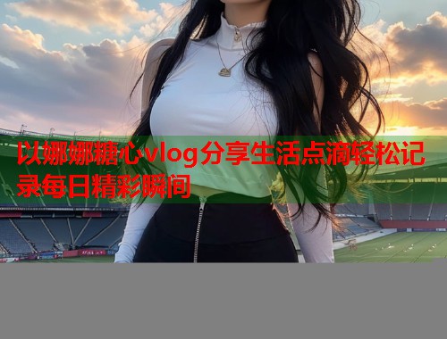 以娜娜糖心vlog分享生活点滴轻松记录每日精彩瞬间  第1张