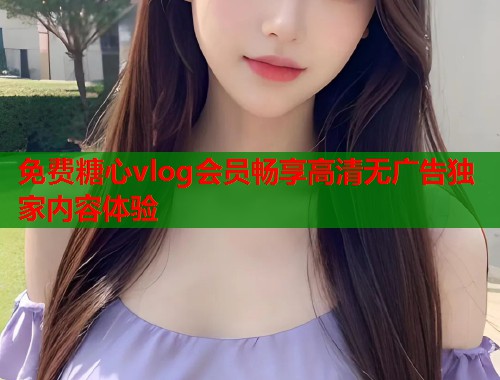 免费糖心vlog会员畅享高清无广告独家内容体验  第1张