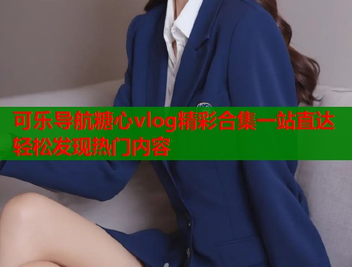 可乐导航糖心vlog精彩合集一站直达轻松发现热门内容  第1张