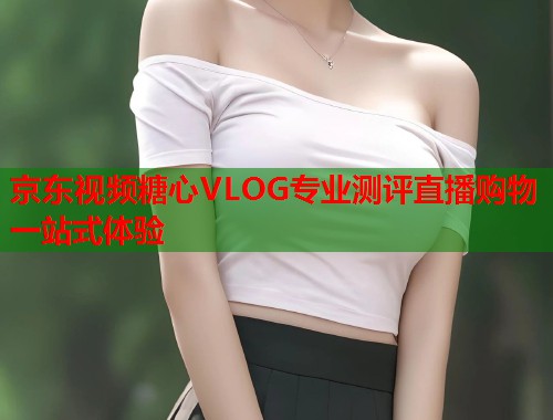 京东视频糖心VLOG专业测评直播购物一站式体验  第2张