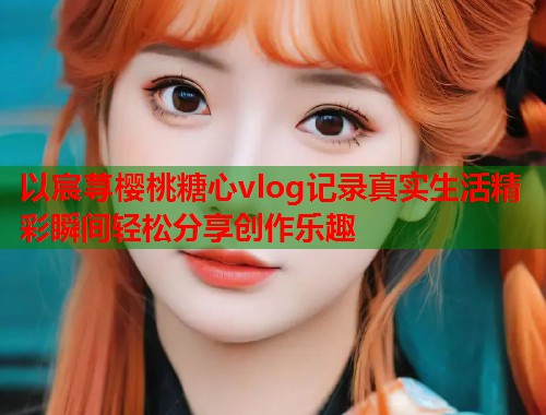 以宸荨樱桃糖心vlog记录真实生活精彩瞬间轻松分享创作乐趣  第1张