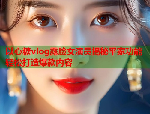 以心糖vlog露脸女演员揭秘平家功能轻松打造爆款内容  第1张