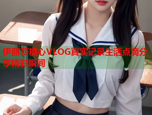 伊丽莎糖心VLOG真实记录生活点滴分享精彩瞬间  第1张