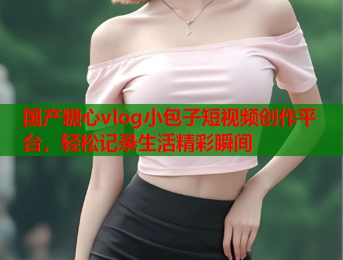 国产糖心vlog小包子短视频创作平台，轻松记录生活精彩瞬间  第1张