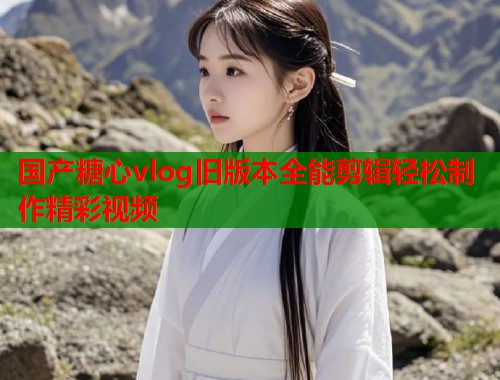 国产糖心vlog旧版本全能剪辑轻松制作精彩视频  第1张