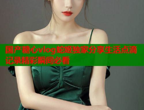 国产糖心vlog蛇姬独家分享生活点滴记录精彩瞬间必看  第1张
