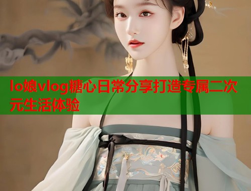 lo娘vlog糖心日常分享打造专属二次元生活体验  第1张