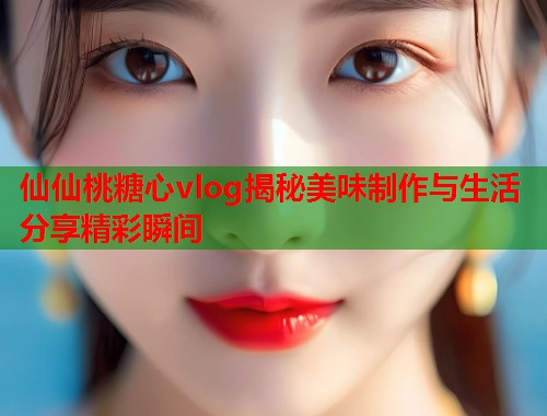 仙仙桃糖心vlog揭秘美味制作与生活分享精彩瞬间  第1张