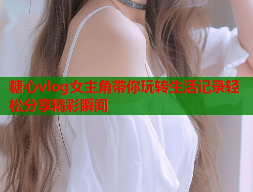 糖心vlog女主角带你玩转生活记录轻松分享精彩瞬间  第2张