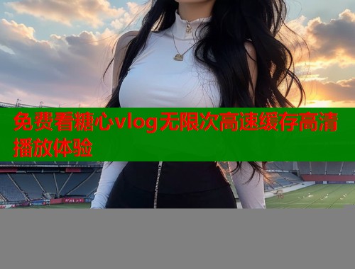 免费看糖心vlog无限次高速缓存高清播放体验  第2张