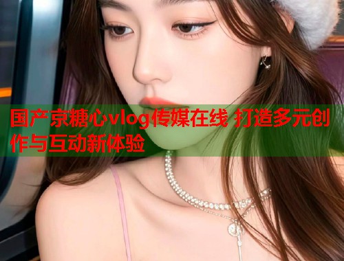 国产京糖心vlog传媒在线 打造多元创作与互动新体验  第1张