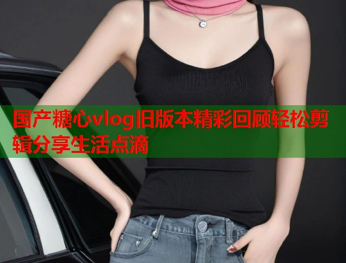 国产糖心vlog旧版本精彩回顾轻松剪辑分享生活点滴  第1张