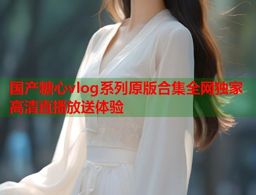 国产糖心vlog系列原版合集全网独家高清直播放送体验  第1张