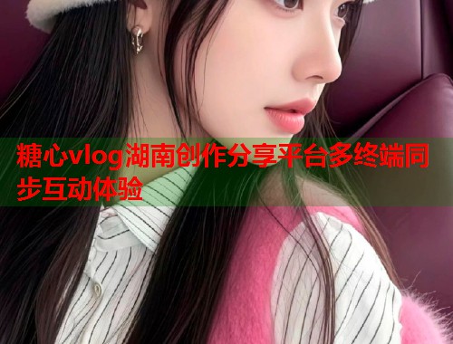 糖心vlog湖南创作分享平台多终端同步互动体验  第1张