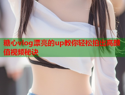 糖心vlog漂亮的up教你轻松拍出高颜值视频秘诀  第1张