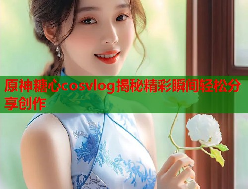 原神糖心cosvlog揭秘精彩瞬间轻松分享创作  第2张