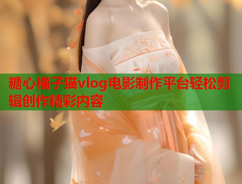 糖心橘子猫vlog电影制作平台轻松剪辑创作精彩内容  第2张